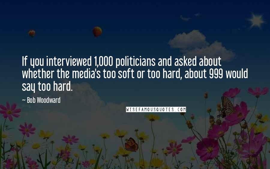 Bob Woodward Quotes: If you interviewed 1,000 politicians and asked about whether the media's too soft or too hard, about 999 would say too hard.
