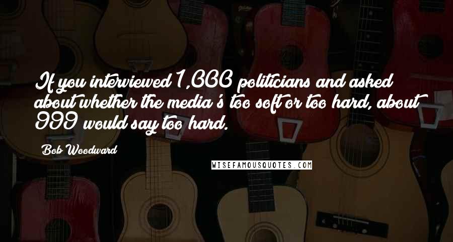 Bob Woodward Quotes: If you interviewed 1,000 politicians and asked about whether the media's too soft or too hard, about 999 would say too hard.