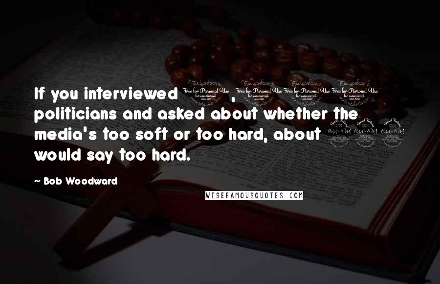 Bob Woodward Quotes: If you interviewed 1,000 politicians and asked about whether the media's too soft or too hard, about 999 would say too hard.