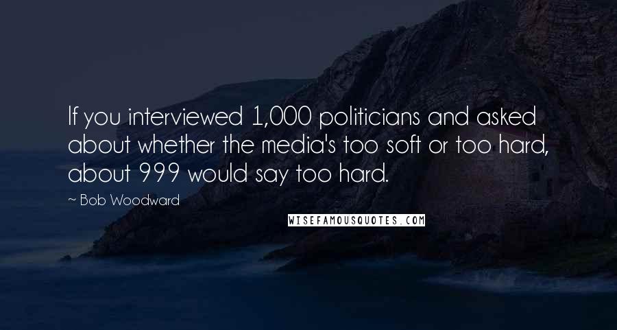 Bob Woodward Quotes: If you interviewed 1,000 politicians and asked about whether the media's too soft or too hard, about 999 would say too hard.