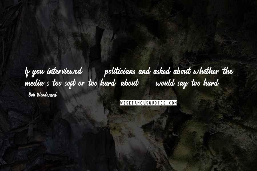 Bob Woodward Quotes: If you interviewed 1,000 politicians and asked about whether the media's too soft or too hard, about 999 would say too hard.