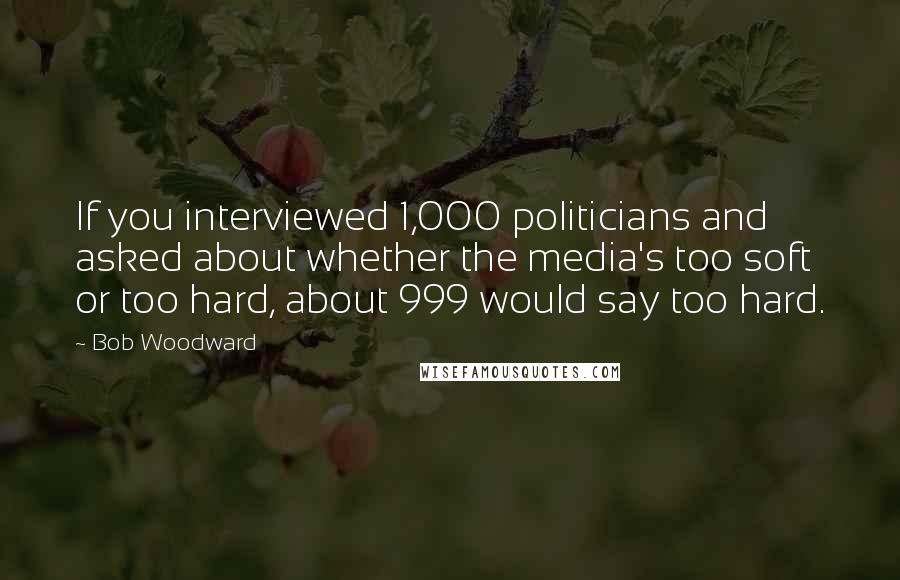 Bob Woodward Quotes: If you interviewed 1,000 politicians and asked about whether the media's too soft or too hard, about 999 would say too hard.