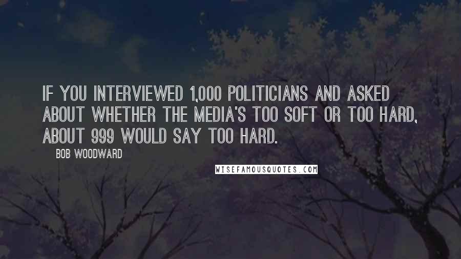 Bob Woodward Quotes: If you interviewed 1,000 politicians and asked about whether the media's too soft or too hard, about 999 would say too hard.