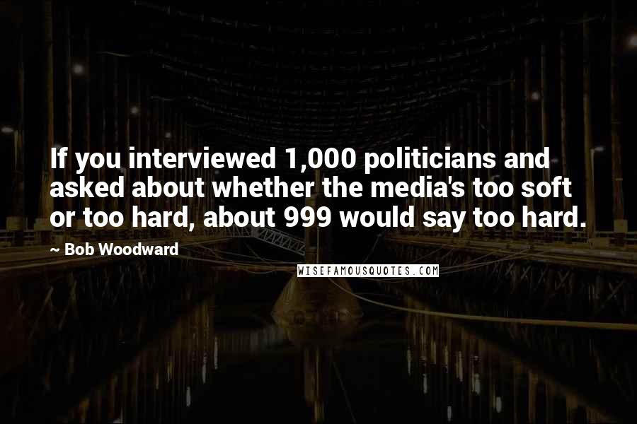 Bob Woodward Quotes: If you interviewed 1,000 politicians and asked about whether the media's too soft or too hard, about 999 would say too hard.