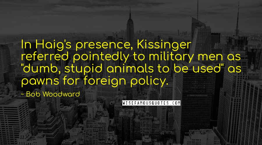 Bob Woodward Quotes: In Haig's presence, Kissinger referred pointedly to military men as "dumb, stupid animals to be used" as pawns for foreign policy.