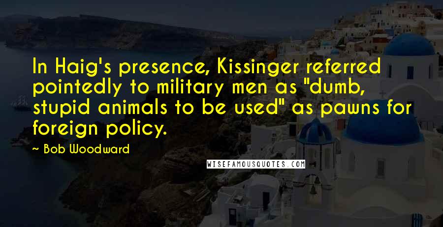 Bob Woodward Quotes: In Haig's presence, Kissinger referred pointedly to military men as "dumb, stupid animals to be used" as pawns for foreign policy.