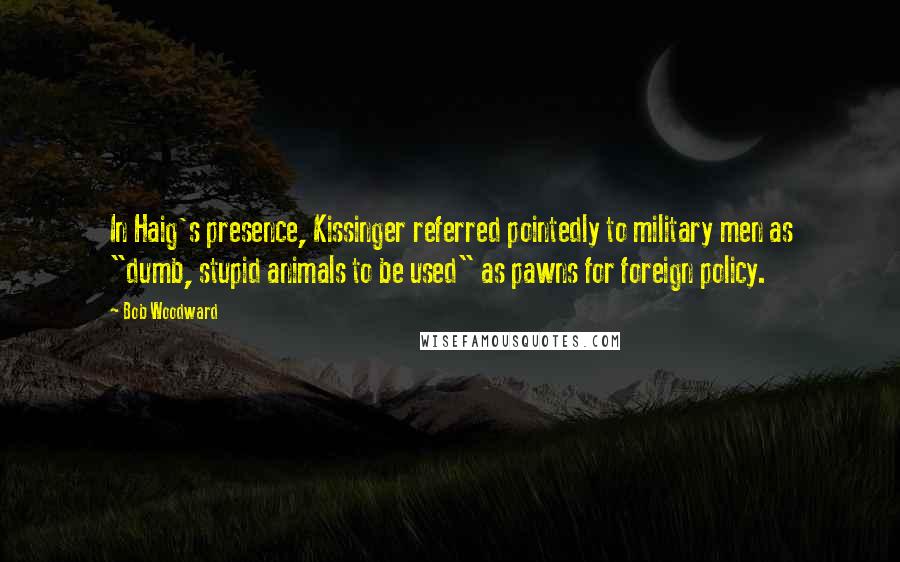 Bob Woodward Quotes: In Haig's presence, Kissinger referred pointedly to military men as "dumb, stupid animals to be used" as pawns for foreign policy.