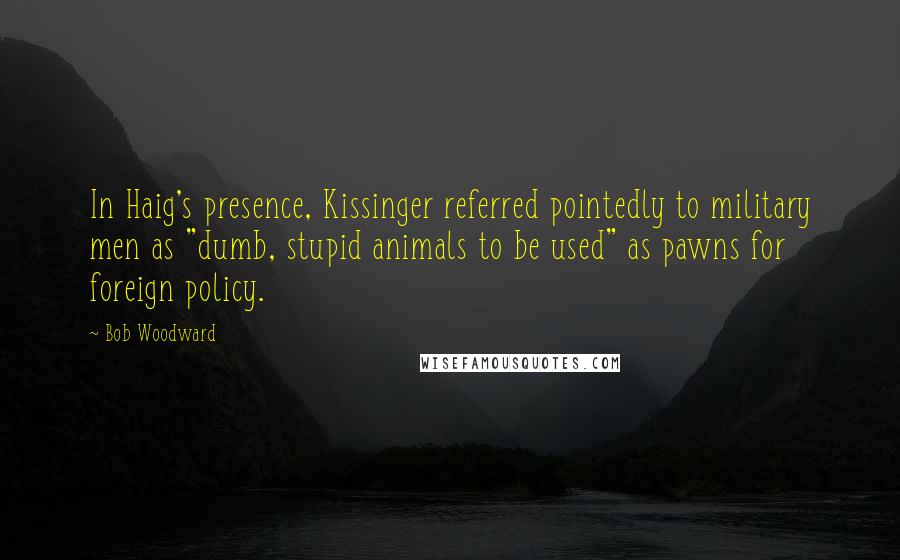 Bob Woodward Quotes: In Haig's presence, Kissinger referred pointedly to military men as "dumb, stupid animals to be used" as pawns for foreign policy.