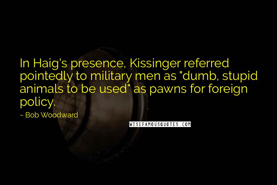 Bob Woodward Quotes: In Haig's presence, Kissinger referred pointedly to military men as "dumb, stupid animals to be used" as pawns for foreign policy.