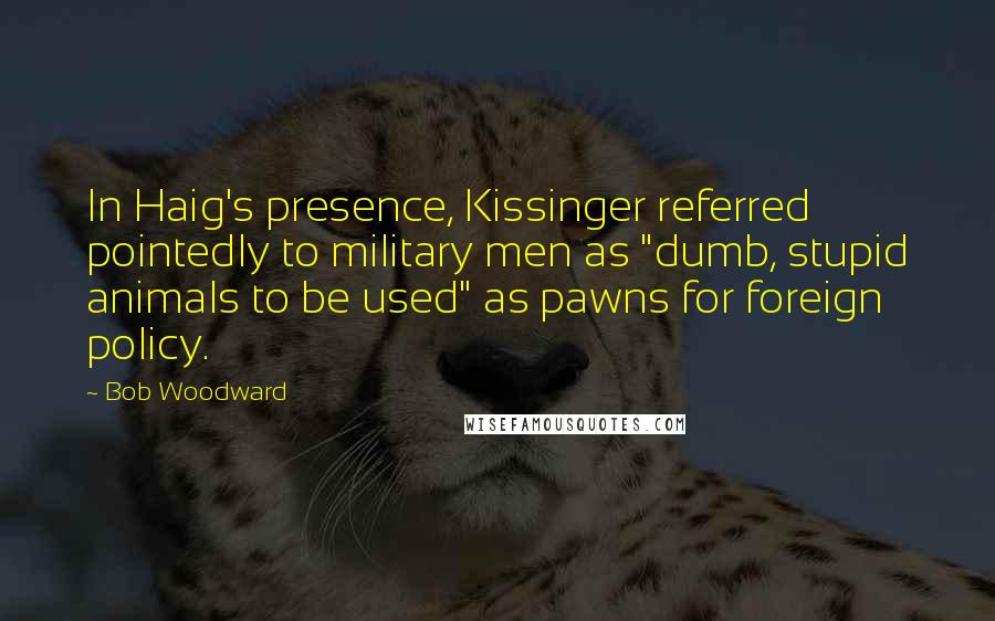 Bob Woodward Quotes: In Haig's presence, Kissinger referred pointedly to military men as "dumb, stupid animals to be used" as pawns for foreign policy.