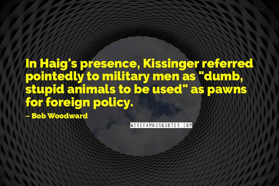 Bob Woodward Quotes: In Haig's presence, Kissinger referred pointedly to military men as "dumb, stupid animals to be used" as pawns for foreign policy.
