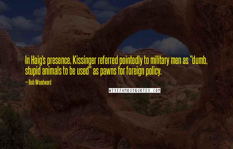 Bob Woodward Quotes: In Haig's presence, Kissinger referred pointedly to military men as "dumb, stupid animals to be used" as pawns for foreign policy.