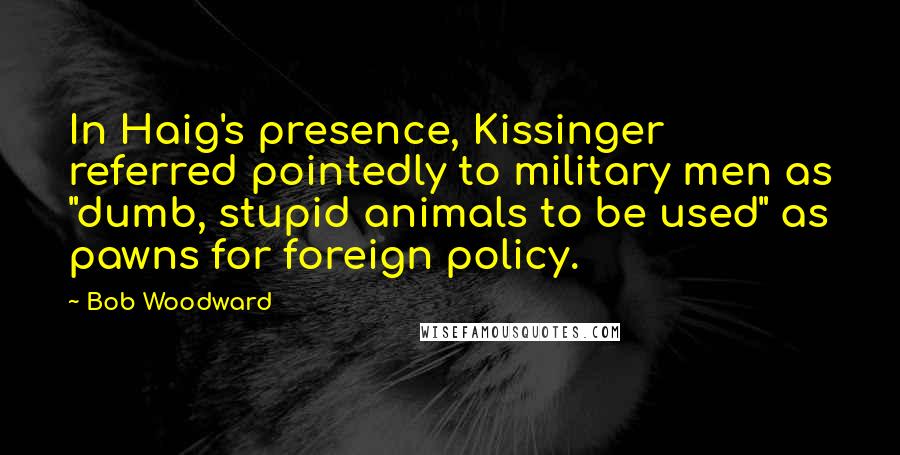 Bob Woodward Quotes: In Haig's presence, Kissinger referred pointedly to military men as "dumb, stupid animals to be used" as pawns for foreign policy.