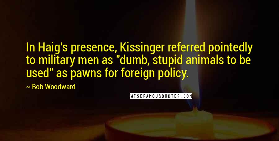 Bob Woodward Quotes: In Haig's presence, Kissinger referred pointedly to military men as "dumb, stupid animals to be used" as pawns for foreign policy.