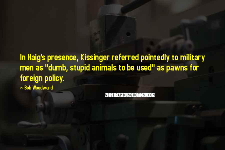 Bob Woodward Quotes: In Haig's presence, Kissinger referred pointedly to military men as "dumb, stupid animals to be used" as pawns for foreign policy.