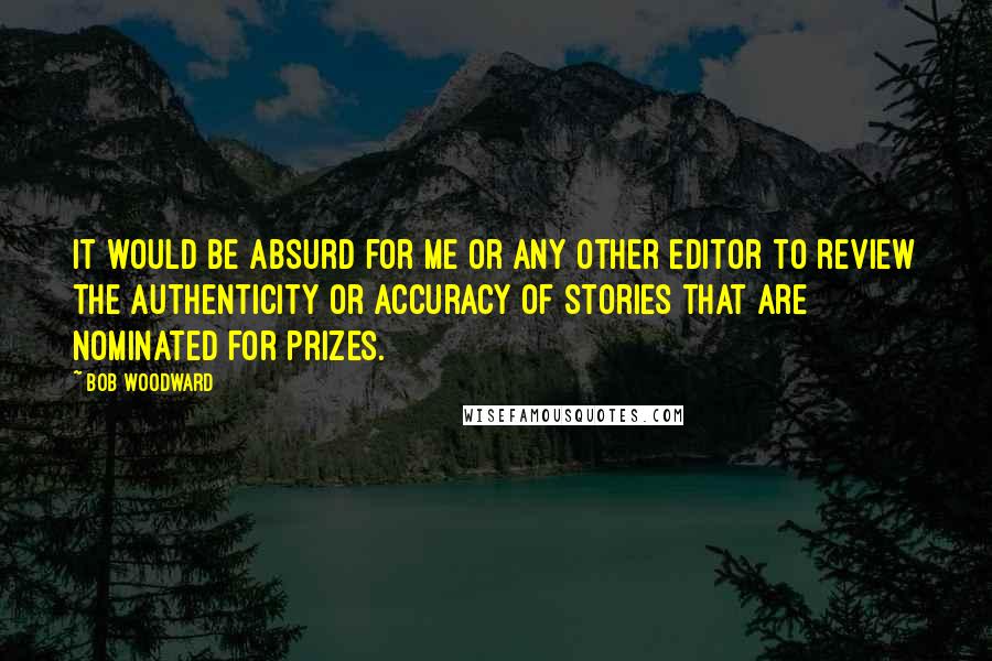 Bob Woodward Quotes: It would be absurd for me or any other editor to review the authenticity or accuracy of stories that are nominated for prizes.