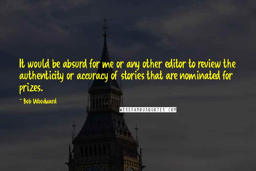 Bob Woodward Quotes: It would be absurd for me or any other editor to review the authenticity or accuracy of stories that are nominated for prizes.