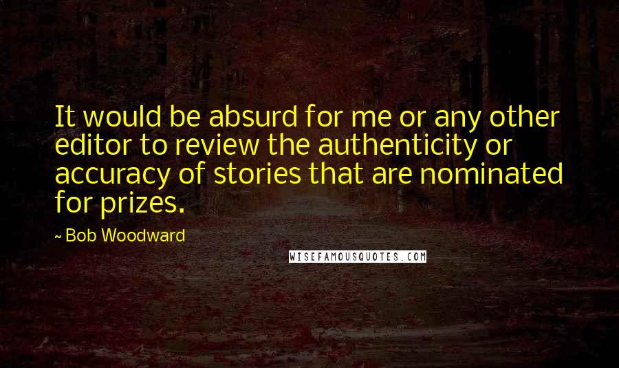 Bob Woodward Quotes: It would be absurd for me or any other editor to review the authenticity or accuracy of stories that are nominated for prizes.