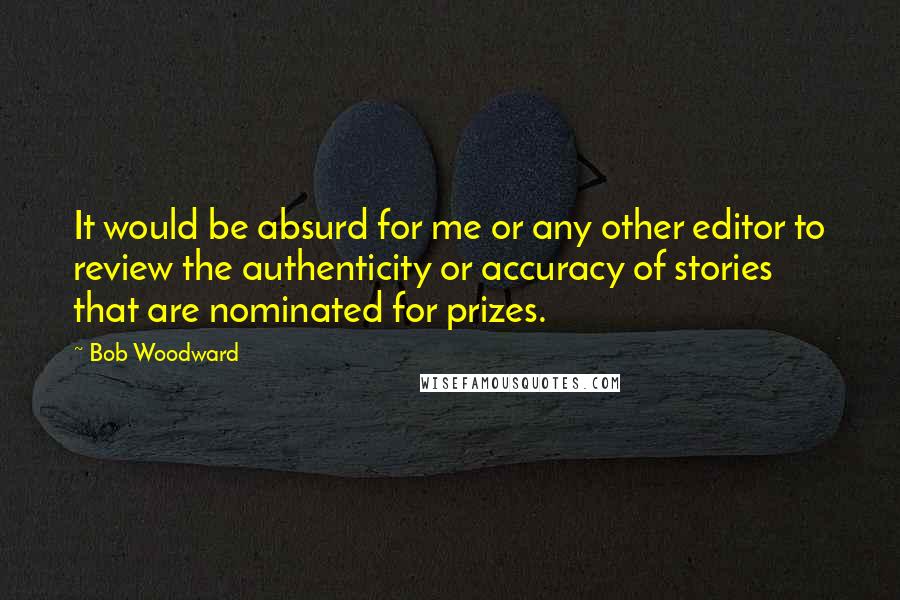 Bob Woodward Quotes: It would be absurd for me or any other editor to review the authenticity or accuracy of stories that are nominated for prizes.