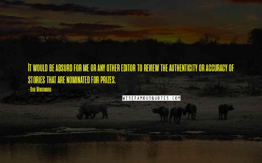 Bob Woodward Quotes: It would be absurd for me or any other editor to review the authenticity or accuracy of stories that are nominated for prizes.