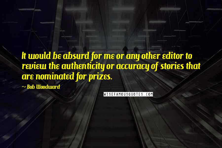 Bob Woodward Quotes: It would be absurd for me or any other editor to review the authenticity or accuracy of stories that are nominated for prizes.