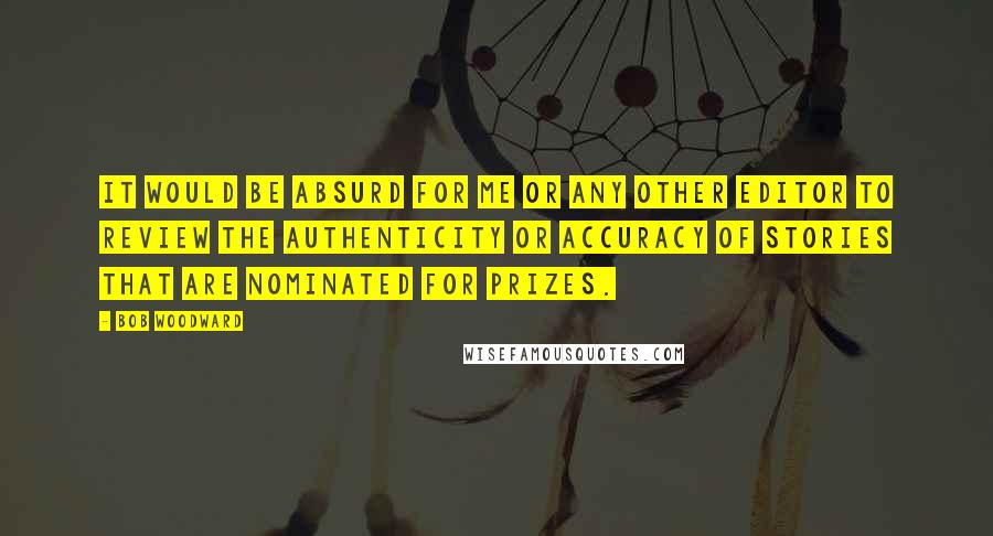 Bob Woodward Quotes: It would be absurd for me or any other editor to review the authenticity or accuracy of stories that are nominated for prizes.