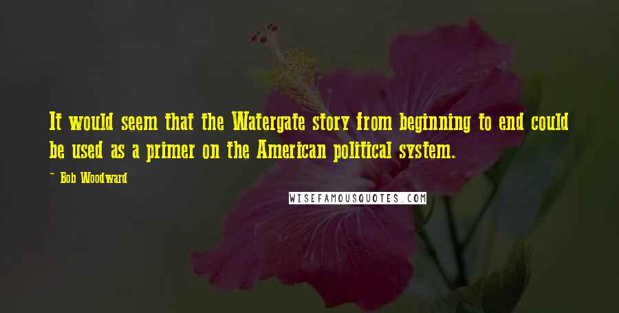 Bob Woodward Quotes: It would seem that the Watergate story from beginning to end could be used as a primer on the American political system.