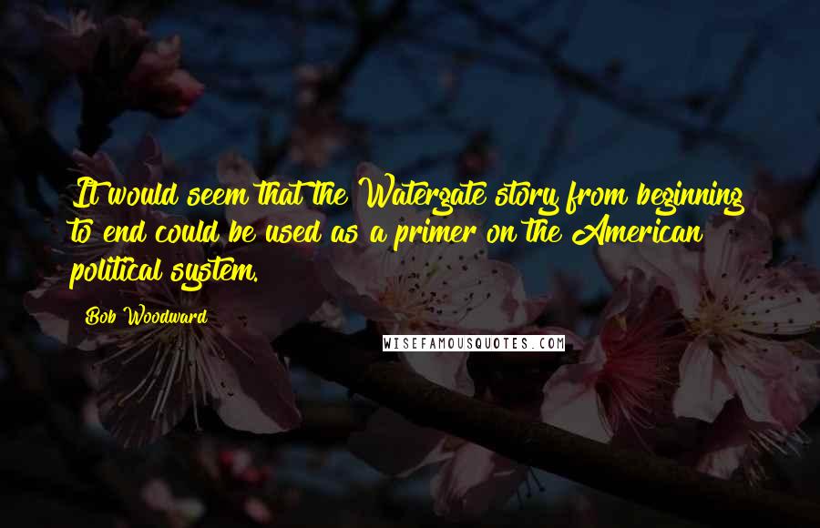 Bob Woodward Quotes: It would seem that the Watergate story from beginning to end could be used as a primer on the American political system.