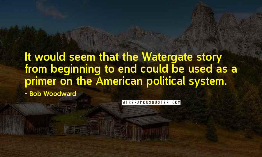 Bob Woodward Quotes: It would seem that the Watergate story from beginning to end could be used as a primer on the American political system.