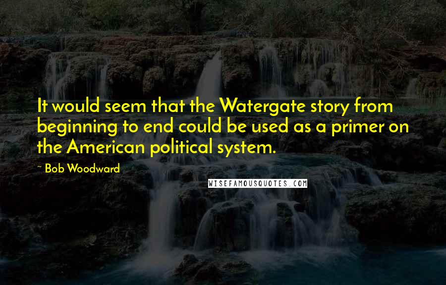 Bob Woodward Quotes: It would seem that the Watergate story from beginning to end could be used as a primer on the American political system.