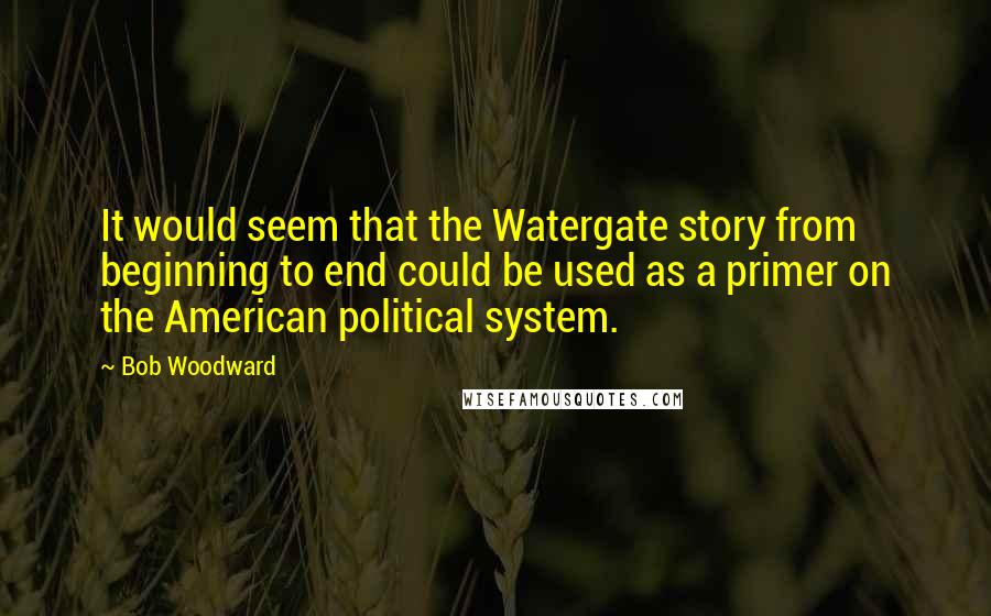 Bob Woodward Quotes: It would seem that the Watergate story from beginning to end could be used as a primer on the American political system.