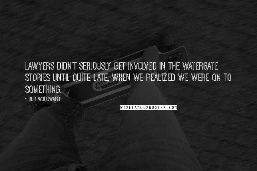 Bob Woodward Quotes: Lawyers didn't seriously get involved in the Watergate stories until quite late, when we realized we were on to something.