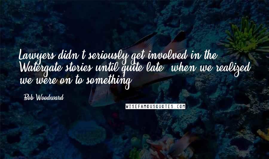 Bob Woodward Quotes: Lawyers didn't seriously get involved in the Watergate stories until quite late, when we realized we were on to something.