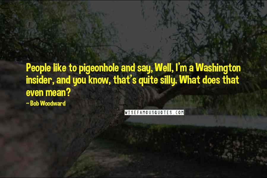 Bob Woodward Quotes: People like to pigeonhole and say, Well, I'm a Washington insider, and you know, that's quite silly. What does that even mean?