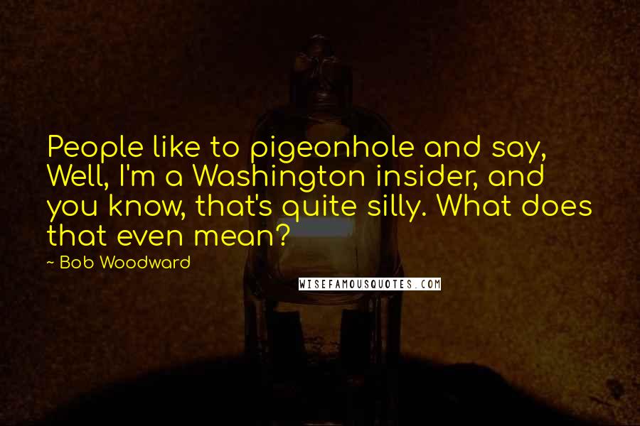 Bob Woodward Quotes: People like to pigeonhole and say, Well, I'm a Washington insider, and you know, that's quite silly. What does that even mean?