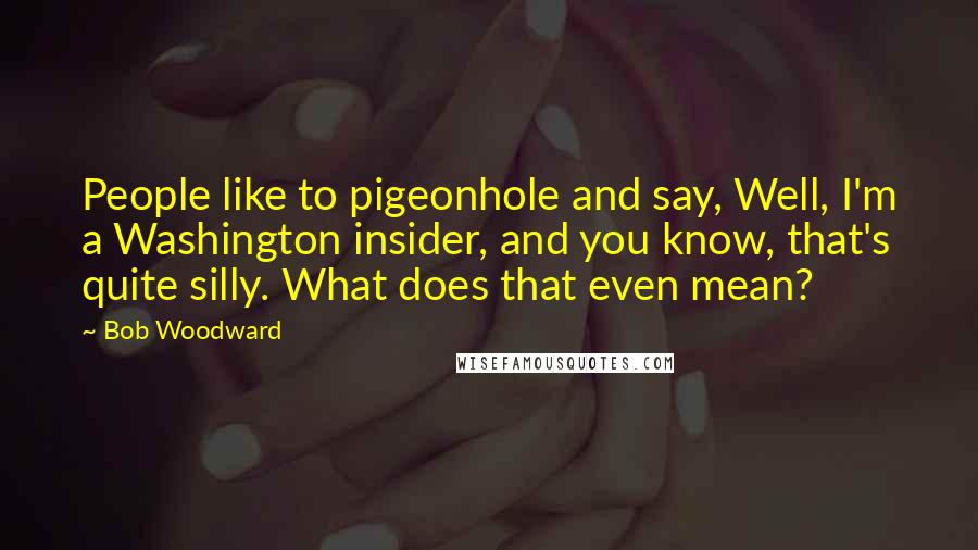 Bob Woodward Quotes: People like to pigeonhole and say, Well, I'm a Washington insider, and you know, that's quite silly. What does that even mean?