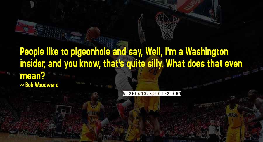 Bob Woodward Quotes: People like to pigeonhole and say, Well, I'm a Washington insider, and you know, that's quite silly. What does that even mean?