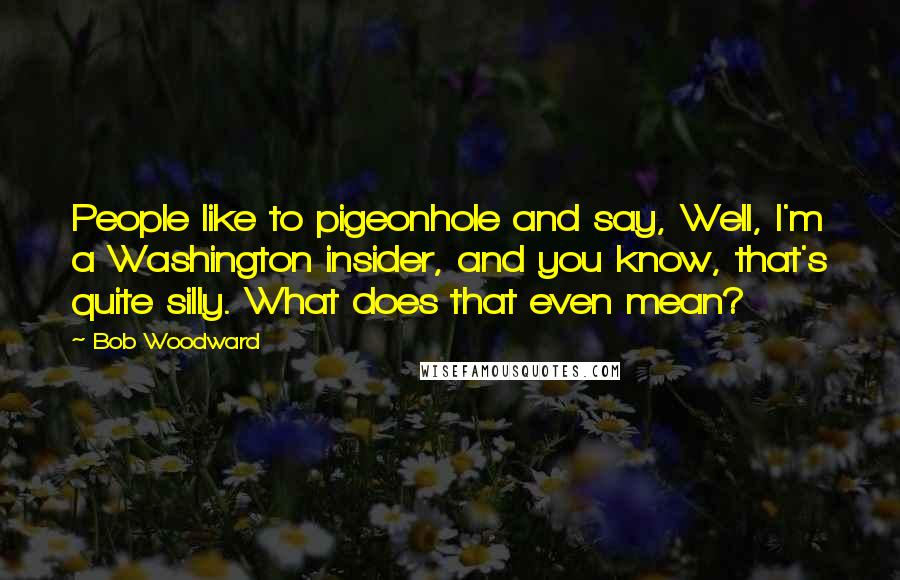 Bob Woodward Quotes: People like to pigeonhole and say, Well, I'm a Washington insider, and you know, that's quite silly. What does that even mean?