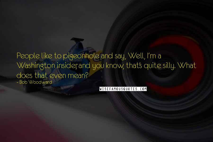 Bob Woodward Quotes: People like to pigeonhole and say, Well, I'm a Washington insider, and you know, that's quite silly. What does that even mean?