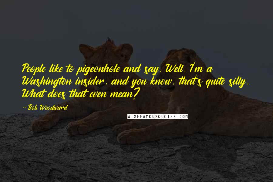 Bob Woodward Quotes: People like to pigeonhole and say, Well, I'm a Washington insider, and you know, that's quite silly. What does that even mean?