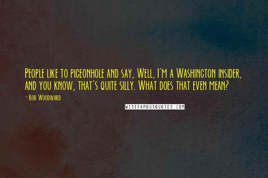 Bob Woodward Quotes: People like to pigeonhole and say, Well, I'm a Washington insider, and you know, that's quite silly. What does that even mean?