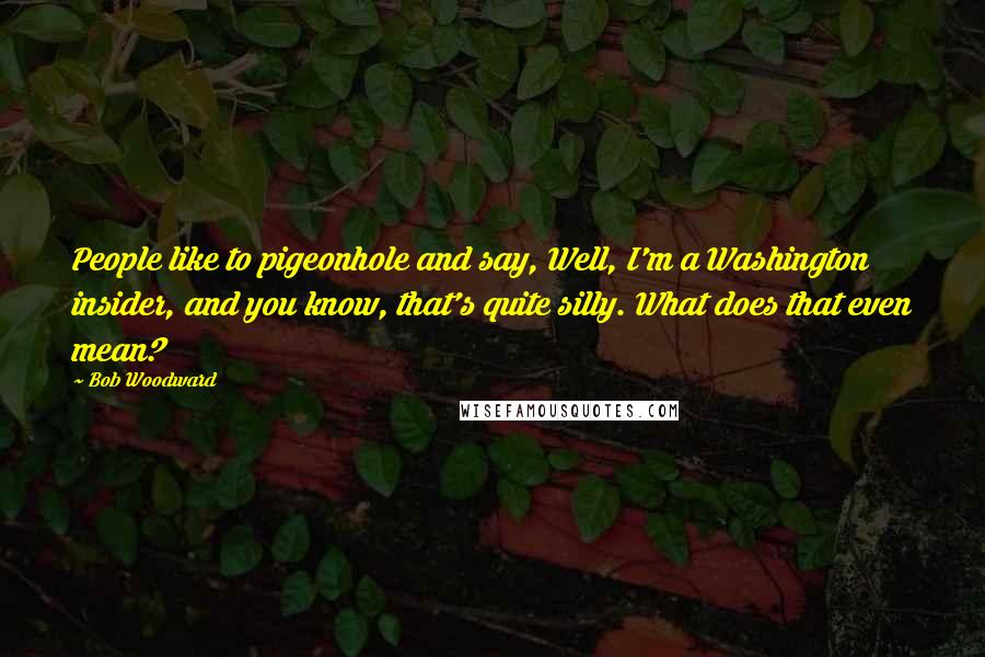 Bob Woodward Quotes: People like to pigeonhole and say, Well, I'm a Washington insider, and you know, that's quite silly. What does that even mean?