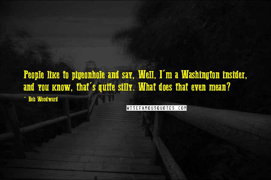 Bob Woodward Quotes: People like to pigeonhole and say, Well, I'm a Washington insider, and you know, that's quite silly. What does that even mean?