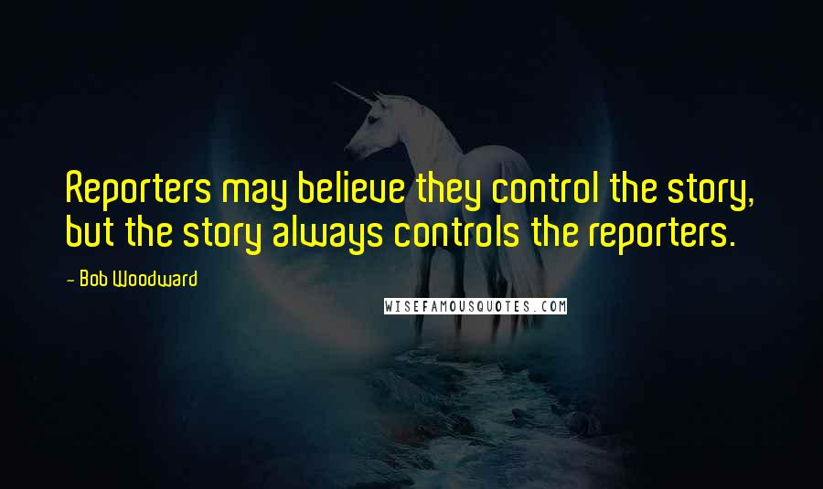 Bob Woodward Quotes: Reporters may believe they control the story, but the story always controls the reporters.