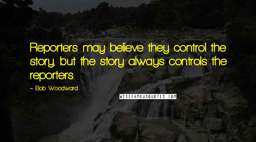 Bob Woodward Quotes: Reporters may believe they control the story, but the story always controls the reporters.