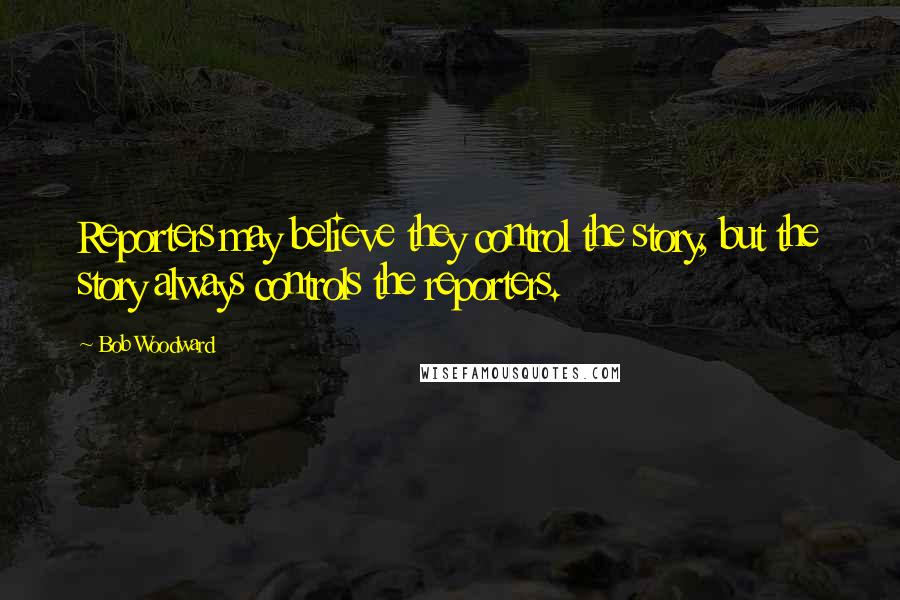 Bob Woodward Quotes: Reporters may believe they control the story, but the story always controls the reporters.