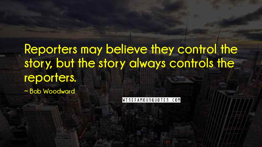Bob Woodward Quotes: Reporters may believe they control the story, but the story always controls the reporters.