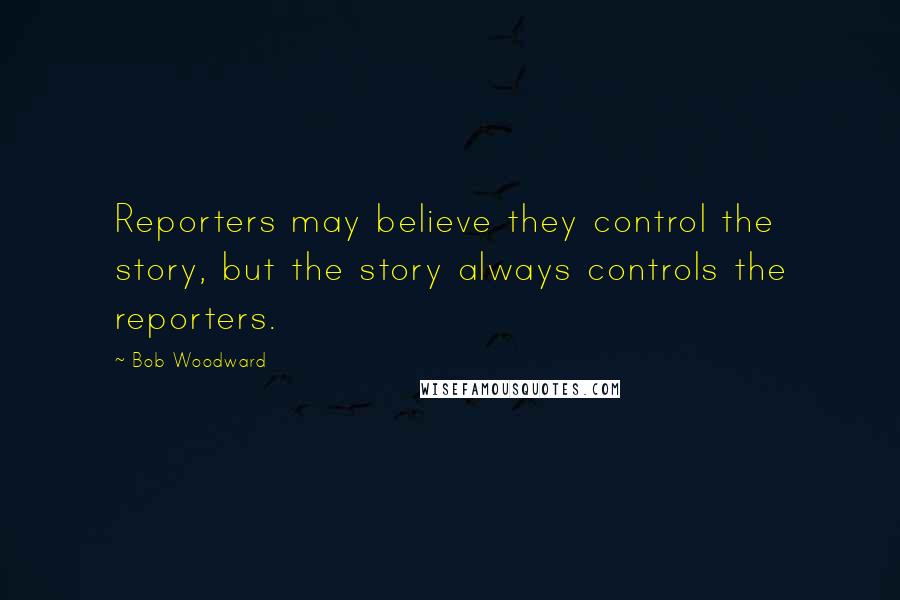 Bob Woodward Quotes: Reporters may believe they control the story, but the story always controls the reporters.