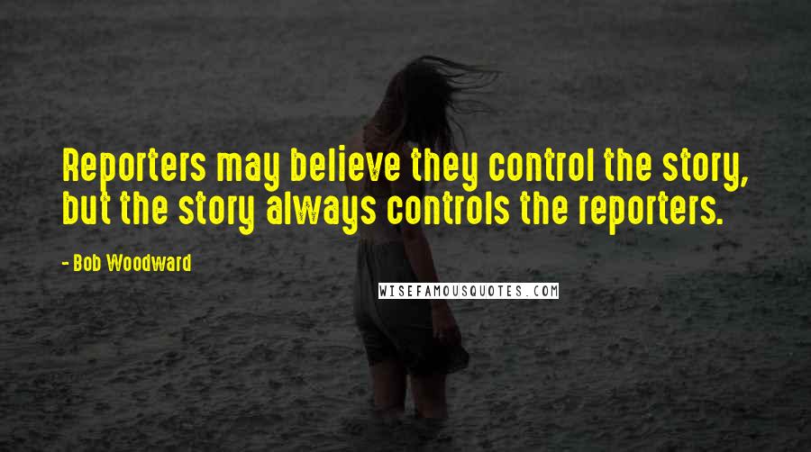 Bob Woodward Quotes: Reporters may believe they control the story, but the story always controls the reporters.