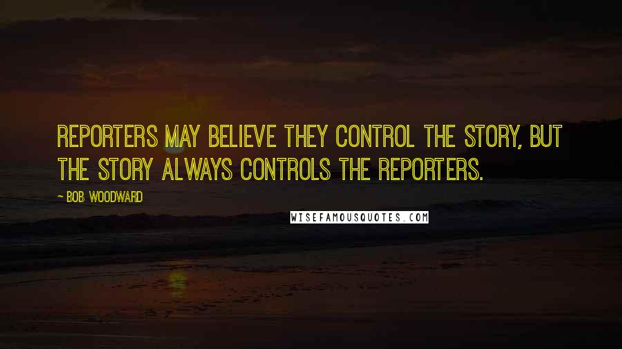 Bob Woodward Quotes: Reporters may believe they control the story, but the story always controls the reporters.